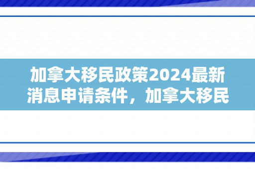 加拿大移民政策2024最新消息申请条件，加拿大移民政策2024最新消息申请条件是什么