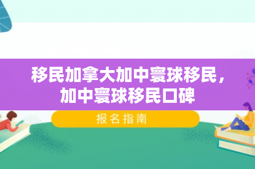 移民加拿大加中寰球移民，加中寰球移民口碑