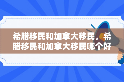 希腊移民和加拿大移民，希腊移民和加拿大移民哪个好