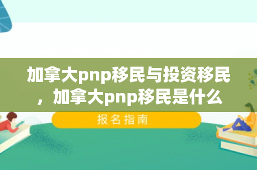 加拿大pnp移民与投资移民，加拿大pnp移民是什么