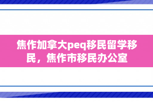 焦作加拿大peq移民留学移民，焦作市移民办公室