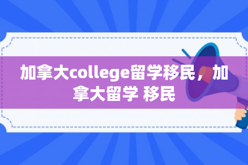 加拿大college留学移民，加拿大留学 移民