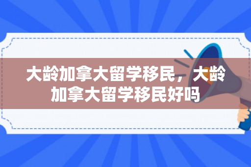 大龄加拿大留学移民，大龄加拿大留学移民好吗