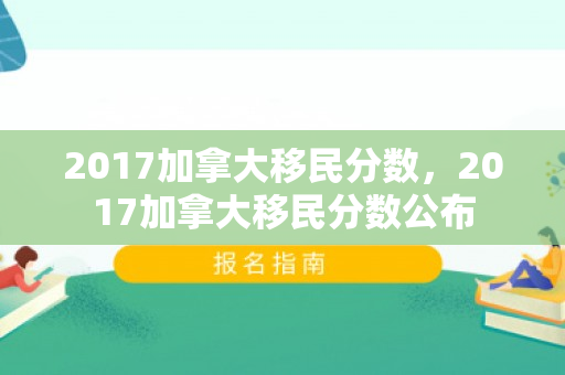 2017加拿大移民分数，2017加拿大移民分数公布