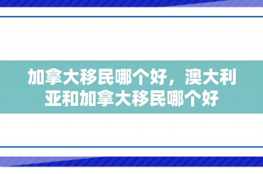 加拿大移民哪个好，澳大利亚和加拿大移民哪个好