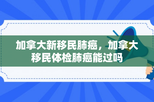 加拿大新移民肺癌，加拿大移民体检肺癌能过吗