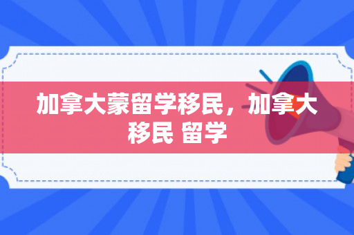 加拿大蒙留学移民，加拿大移民 留学