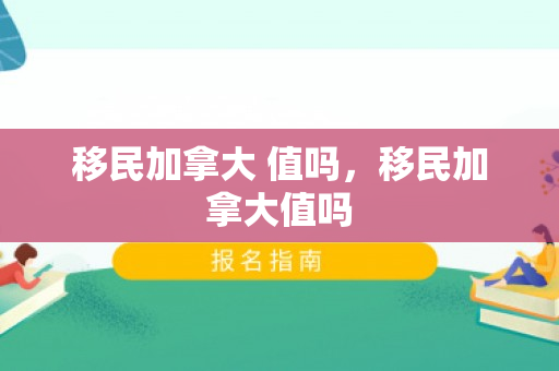 移民加拿大 值吗，移民加拿大值吗