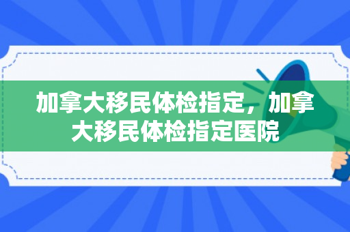 加拿大移民体检指定，加拿大移民体检指定医院