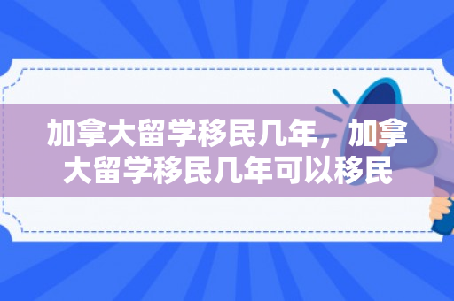 加拿大留学移民几年，加拿大留学移民几年可以移民