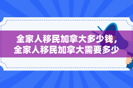 全家人移民加拿大多少钱，全家人移民加拿大需要多少钱？