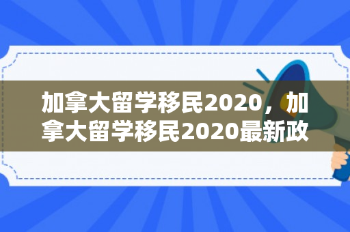 加拿大留学移民2020，加拿大留学移民2020最新政策