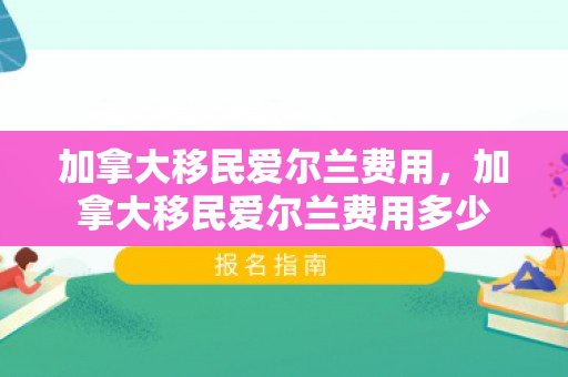 加拿大移民爱尔兰费用，加拿大移民爱尔兰费用多少