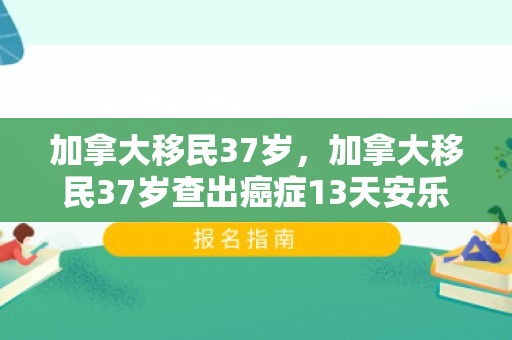 加拿大移民37岁，加拿大移民37岁查出癌症13天安乐死