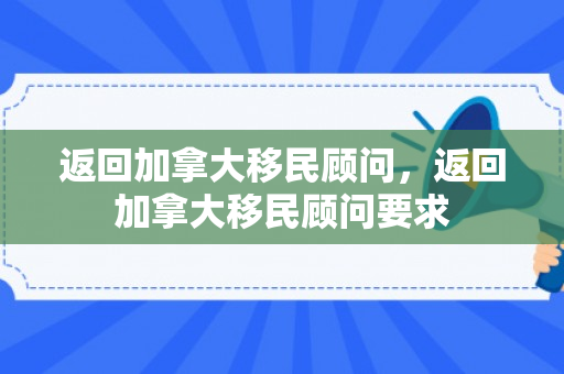 返回加拿大移民顾问，返回加拿大移民顾问要求