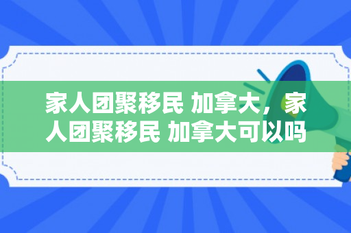 家人团聚移民 加拿大，家人团聚移民 加拿大可以吗