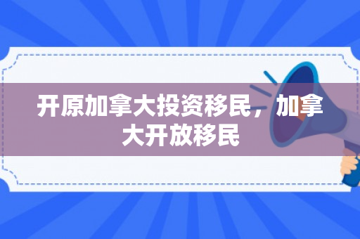 开原加拿大投资移民，加拿大开放移民