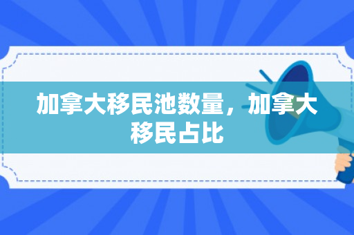加拿大移民池数量，加拿大移民占比