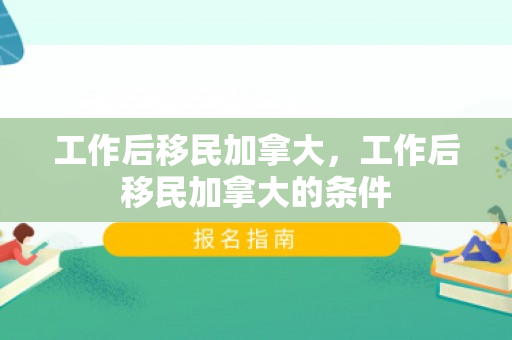 工作后移民加拿大，工作后移民加拿大的条件