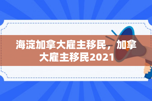 海淀加拿大雇主移民，加拿大雇主移民2021