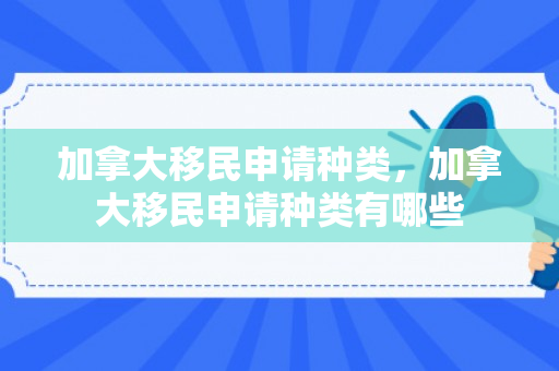 加拿大移民申请种类，加拿大移民申请种类有哪些