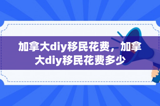 加拿大diy移民花费，加拿大diy移民花费多少