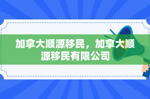 加拿大顺源移民，加拿大顺源移民有限公司