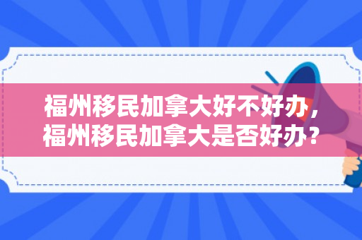 福州移民加拿大好不好办，福州移民加拿大是否好办？全面解读移民之路