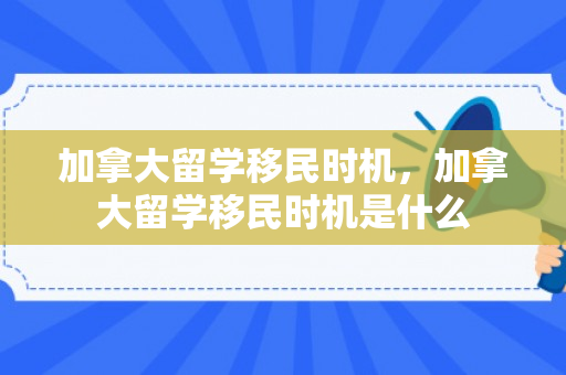 加拿大留学移民时机，加拿大留学移民时机是什么