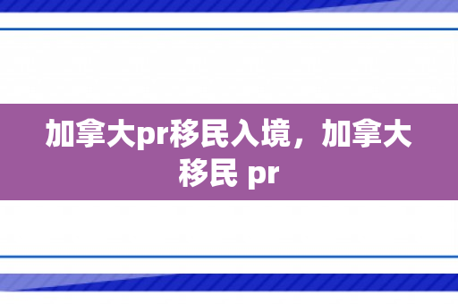 加拿大pr移民入境，加拿大移民 pr