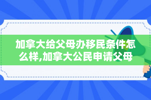 加拿大给父母办移民条件怎么样,加拿大公民申请父母移民