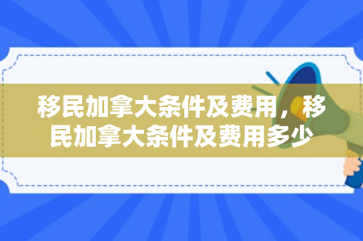 移民加拿大条件及费用，移民加拿大条件及费用多少