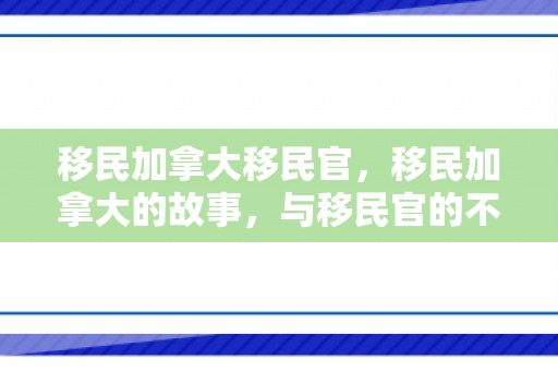 移民加拿大移民官，移民加拿大的故事，与移民官的不解之缘