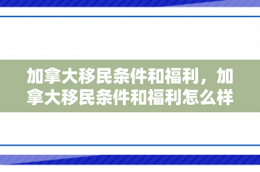加拿大移民条件和福利，加拿大移民条件和福利怎么样