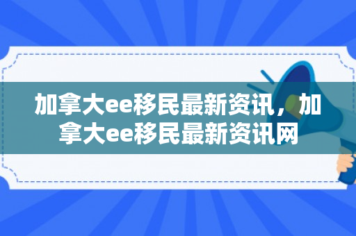 加拿大ee移民最新资讯，加拿大ee移民最新资讯网