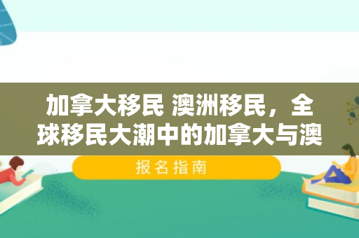 加拿大移民 澳洲移民，全球移民大潮中的加拿大与澳洲，移民之路与未来展望