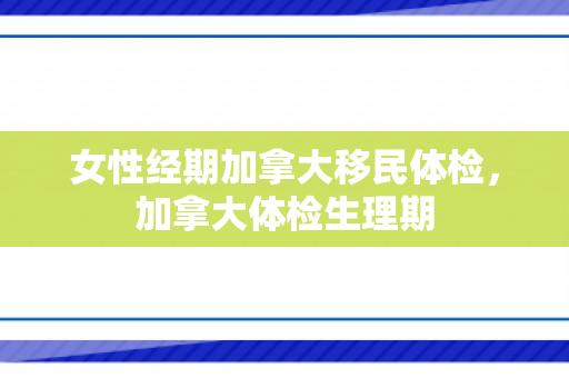 女性经期加拿大移民体检，加拿大体检生理期