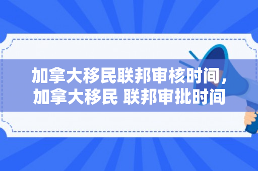 加拿大移民联邦审核时间，加拿大移民 联邦审批时间
