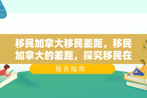 移民加拿大移民差距，移民加拿大的差距，探究移民在加拿大的生活与融入