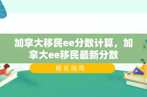 加拿大移民ee分数计算，加拿大ee移民最新分数