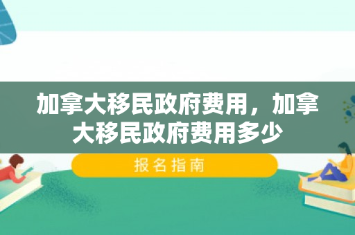 加拿大移民政府费用，加拿大移民政府费用多少