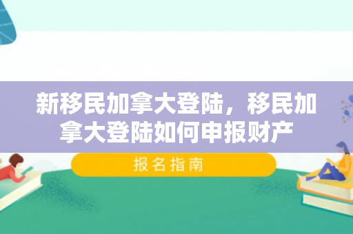 新移民加拿大登陆，移民加拿大登陆如何申报财产