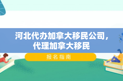 河北代办加拿大移民公司，代理加拿大移民