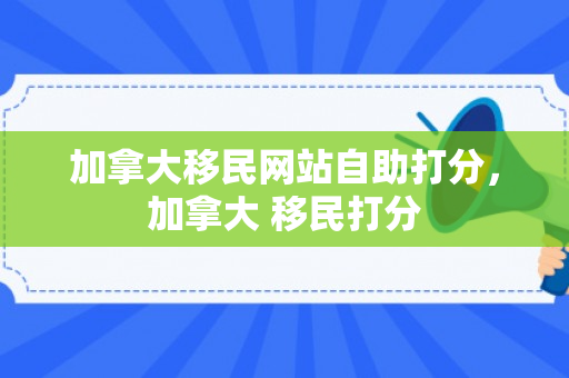 加拿大移民网站自助打分，加拿大 移民打分