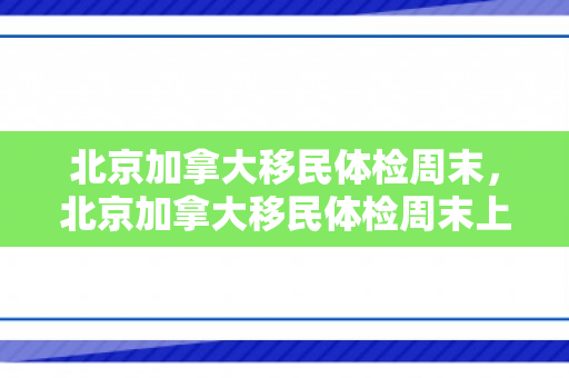 北京加拿大移民体检周末，北京加拿大移民体检周末上班吗