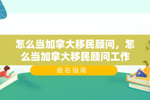 怎么当加拿大移民顾问，怎么当加拿大移民顾问工作