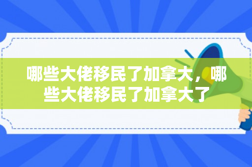 哪些大佬移民了加拿大，哪些大佬移民了加拿大了