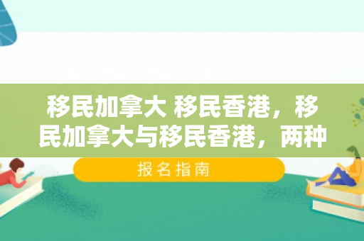 移民加拿大 移民香港，移民加拿大与移民香港，两种选择的深度对比
