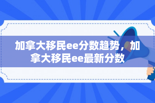 加拿大移民ee分数趋势，加拿大移民ee最新分数
