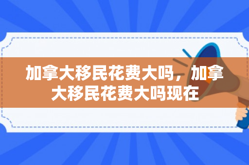 加拿大移民花费大吗，加拿大移民花费大吗现在
